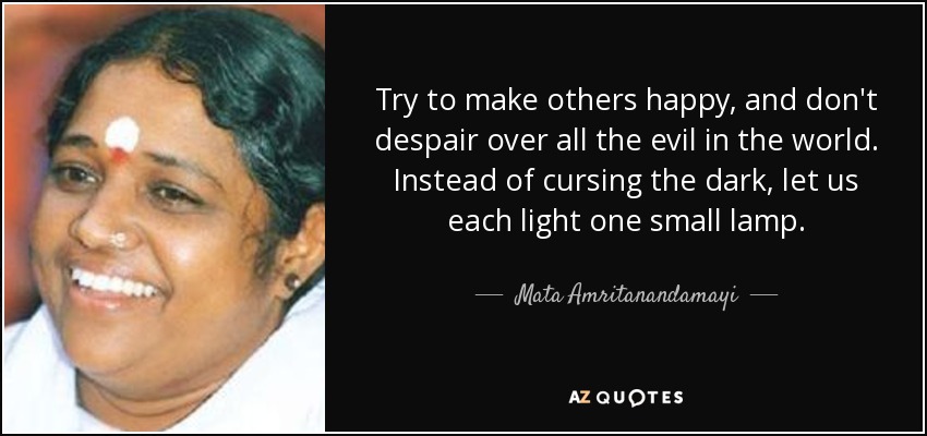 Try to make others happy, and don't despair over all the evil in the world. Instead of cursing the dark, let us each light one small lamp. - Mata Amritanandamayi