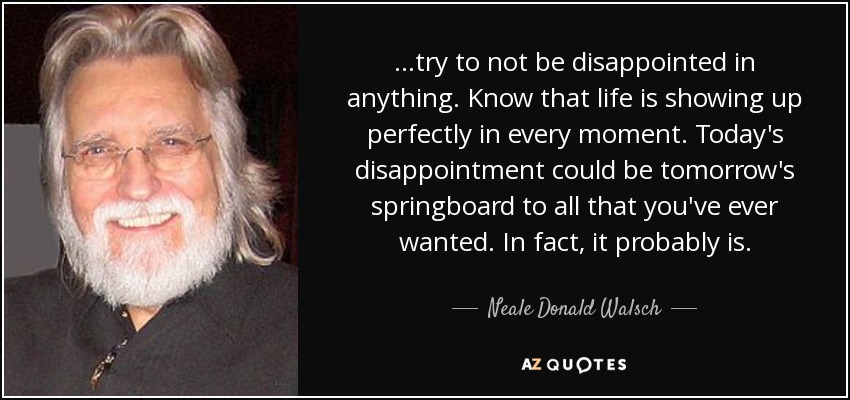 ...try to not be disappointed in anything. Know that life is showing up perfectly in every moment. Today's disappointment could be tomorrow's springboard to all that you've ever wanted. In fact, it probably is. - Neale Donald Walsch