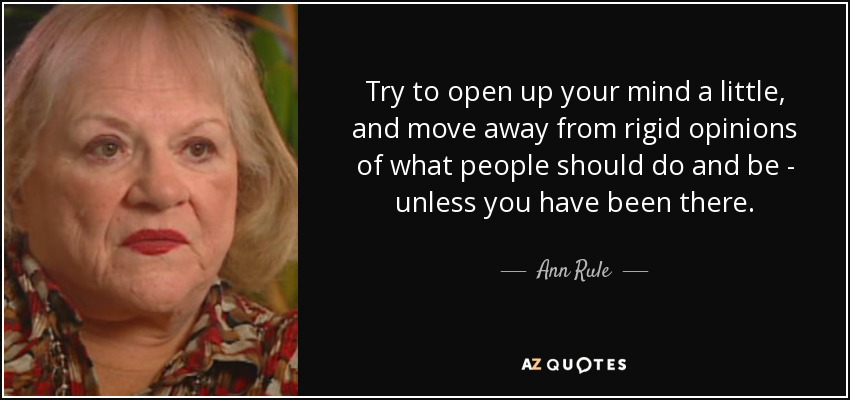 Try to open up your mind a little, and move away from rigid opinions of what people should do and be - unless you have been there. - Ann Rule