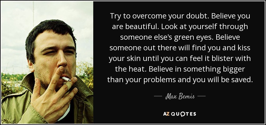 Try to overcome your doubt. Believe you are beautiful. Look at yourself through someone else's green eyes. Believe someone out there will find you and kiss your skin until you can feel it blister with the heat. Believe in something bigger than your problems and you will be saved. - Max Bemis