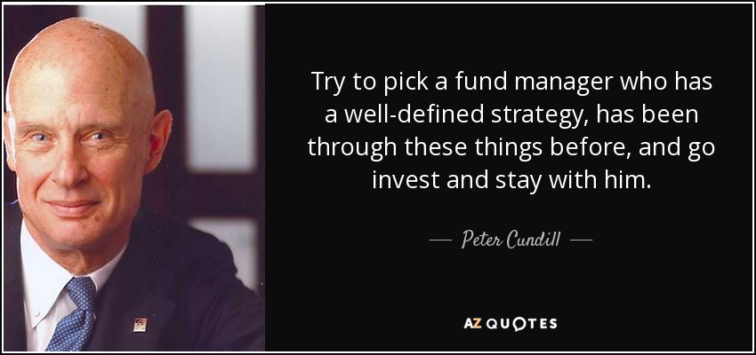 Try to pick a fund manager who has a well-defined strategy, has been through these things before, and go invest and stay with him. - Peter Cundill