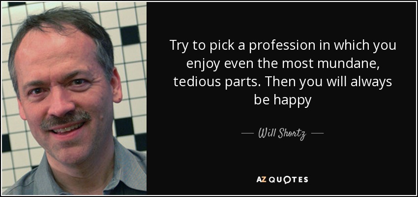 Try to pick a profession in which you enjoy even the most mundane, tedious parts. Then you will always be happy - Will Shortz