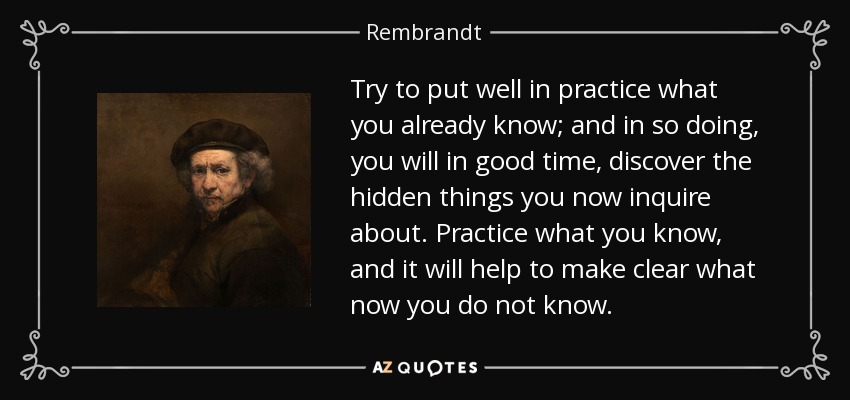 Try to put well in practice what you already know; and in so doing, you will in good time, discover the hidden things you now inquire about. Practice what you know, and it will help to make clear what now you do not know. - Rembrandt