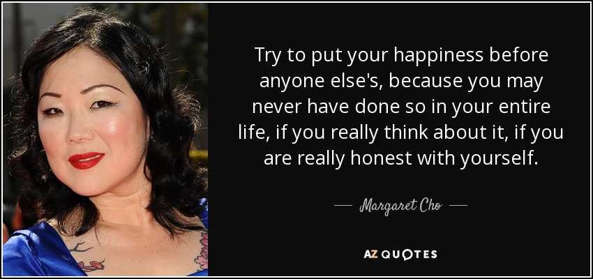 Try to put your happiness before anyone else's, because you may never have done so in your entire life, if you really think about it, if you are really honest with yourself. - Margaret Cho
