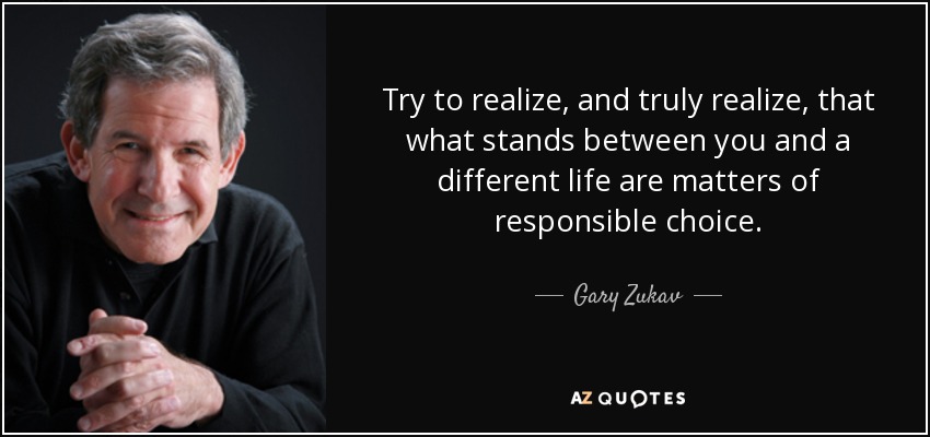 Try to realize, and truly realize, that what stands between you and a different life are matters of responsible choice. - Gary Zukav