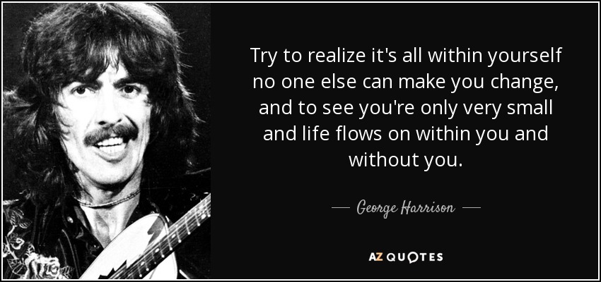 Try to realize it's all within yourself no one else can make you change, and to see you're only very small and life flows on within you and without you. - George Harrison