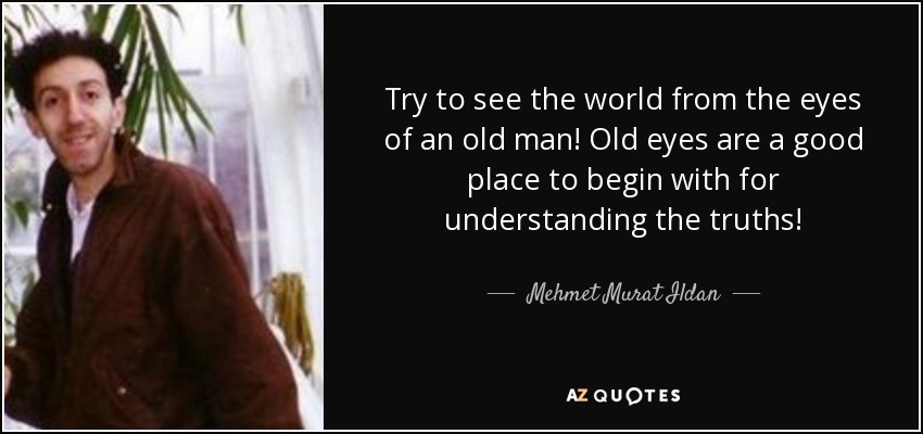 Try to see the world from the eyes of an old man! Old eyes are a good place to begin with for understanding the truths! - Mehmet Murat Ildan