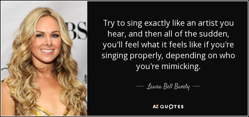 Try to sing exactly like an artist you hear, and then all of the sudden, you'll feel what it feels like if you're singing properly, depending on who you're mimicking. - Laura Bell Bundy
