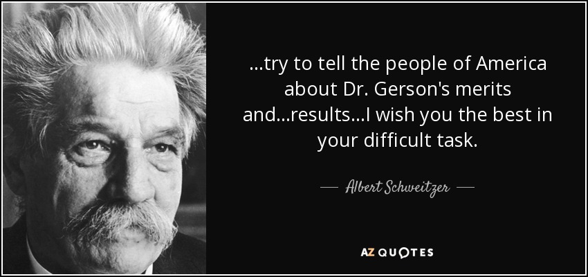 ...try to tell the people of America about Dr. Gerson's merits and ...results...I wish you the best in your difficult task. - Albert Schweitzer