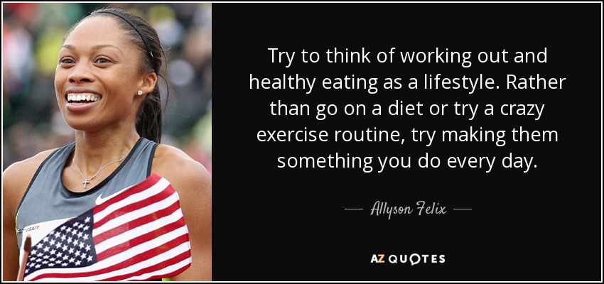 Try to think of working out and healthy eating as a lifestyle. Rather than go on a diet or try a crazy exercise routine, try making them something you do every day. - Allyson Felix