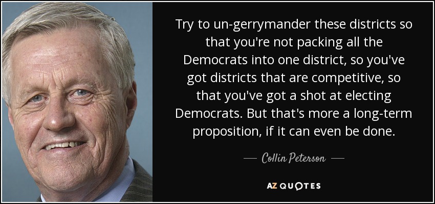 Try to un-gerrymander these districts so that you're not packing all the Democrats into one district, so you've got districts that are competitive, so that you've got a shot at electing Democrats. But that's more a long-term proposition, if it can even be done. - Collin Peterson
