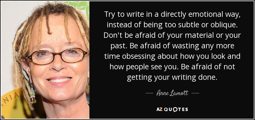 Try to write in a directly emotional way, instead of being too subtle or oblique. Don't be afraid of your material or your past. Be afraid of wasting any more time obsessing about how you look and how people see you. Be afraid of not getting your writing done. - Anne Lamott