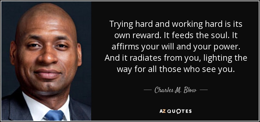 Trying hard and working hard is its own reward. It feeds the soul. It affirms your will and your power. And it radiates from you, lighting the way for all those who see you. - Charles M. Blow