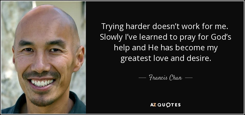 Trying harder doesn’t work for me. Slowly I’ve learned to pray for God’s help and He has become my greatest love and desire. - Francis Chan