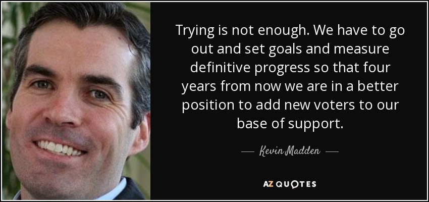 Trying is not enough. We have to go out and set goals and measure definitive progress so that four years from now we are in a better position to add new voters to our base of support. - Kevin Madden