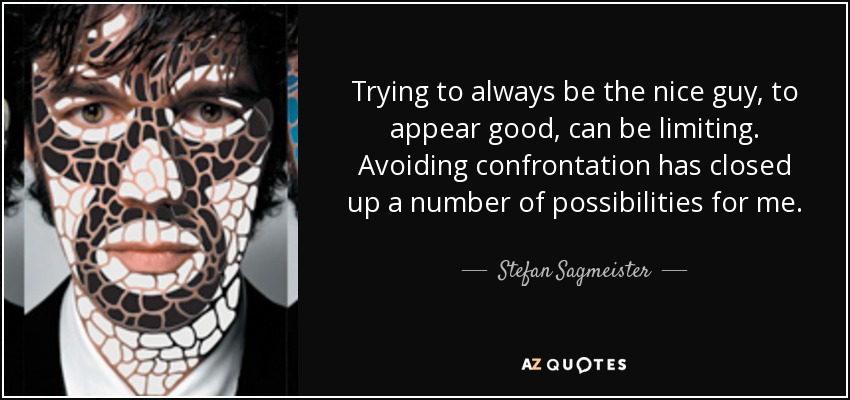 Trying to always be the nice guy, to appear good, can be limiting. Avoiding confrontation has closed up a number of possibilities for me. - Stefan Sagmeister
