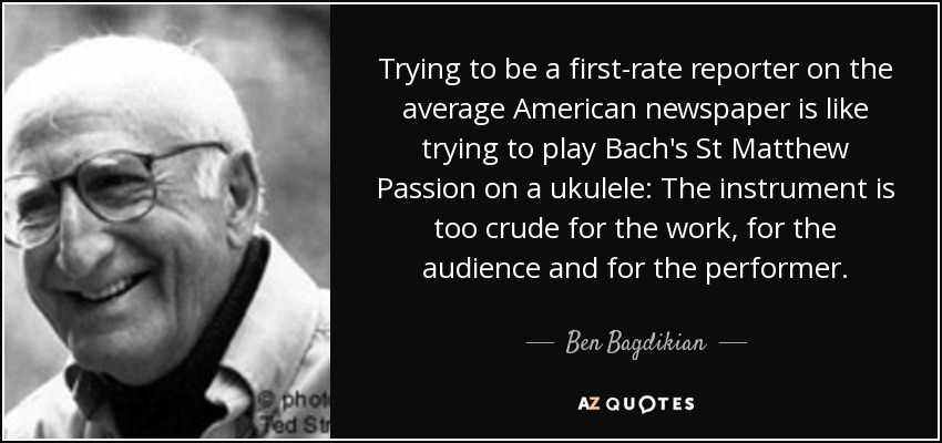 Trying to be a first-rate reporter on the average American newspaper is like trying to play Bach's St Matthew Passion on a ukulele: The instrument is too crude for the work, for the audience and for the performer. - Ben Bagdikian