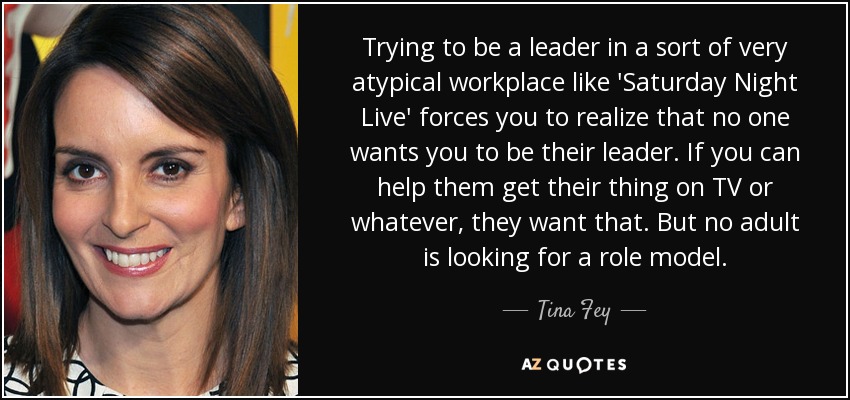 Trying to be a leader in a sort of very atypical workplace like 'Saturday Night Live' forces you to realize that no one wants you to be their leader. If you can help them get their thing on TV or whatever, they want that. But no adult is looking for a role model. - Tina Fey