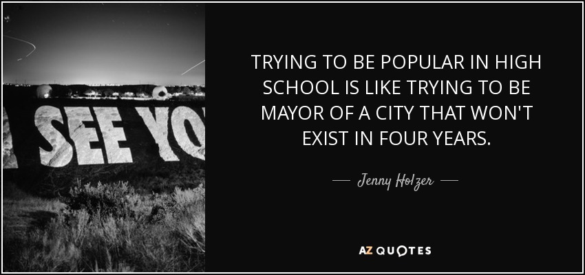 TRYING TO BE POPULAR IN HIGH SCHOOL IS LIKE TRYING TO BE MAYOR OF A CITY THAT WON'T EXIST IN FOUR YEARS. - Jenny Holzer