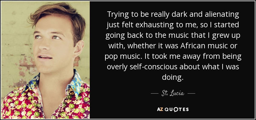 Trying to be really dark and alienating just felt exhausting to me, so I started going back to the music that I grew up with, whether it was African music or pop music. It took me away from being overly self-conscious about what I was doing. - St. Lucia