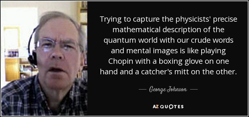 Trying to capture the physicists' precise mathematical description of the quantum world with our crude words and mental images is like playing Chopin with a boxing glove on one hand and a catcher's mitt on the other. - George Johnson