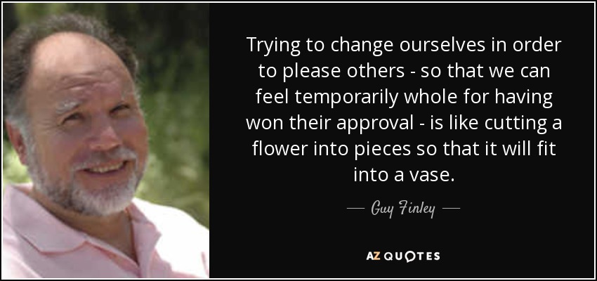 Trying to change ourselves in order to please others - so that we can feel temporarily whole for having won their approval - is like cutting a flower into pieces so that it will fit into a vase. - Guy Finley