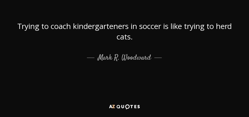 Trying to coach kindergarteners in soccer is like trying to herd cats. - Mark R. Woodward