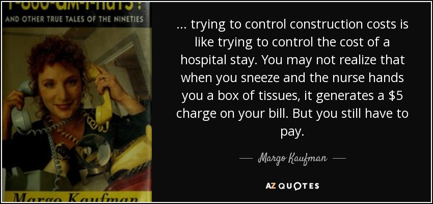 ... trying to control construction costs is like trying to control the cost of a hospital stay. You may not realize that when you sneeze and the nurse hands you a box of tissues, it generates a $5 charge on your bill. But you still have to pay. - Margo Kaufman