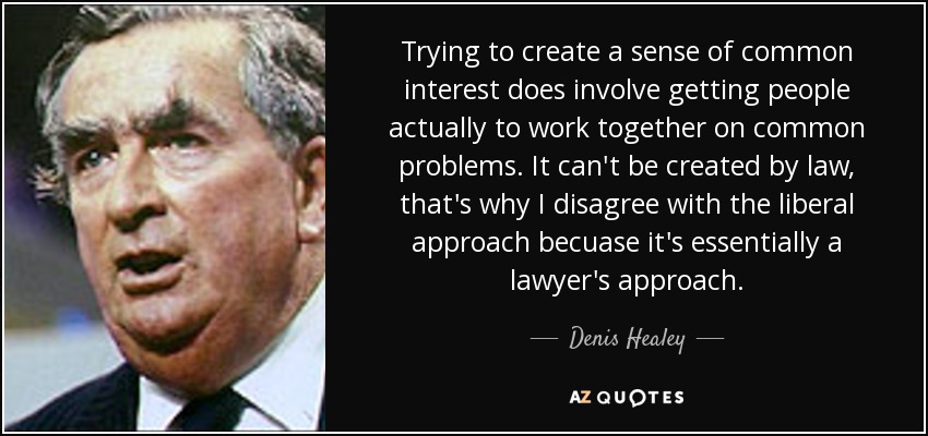 Trying to create a sense of common interest does involve getting people actually to work together on common problems. It can't be created by law, that's why I disagree with the liberal approach becuase it's essentially a lawyer's approach. - Denis Healey