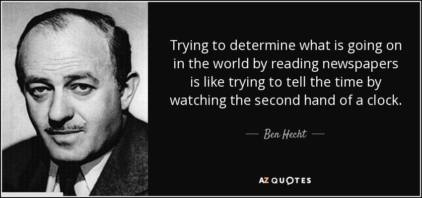 Trying to determine what is going on in the world by reading newspapers is like trying to tell the time by watching the second hand of a clock. - Ben Hecht