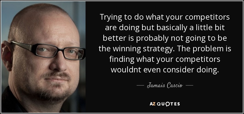 Trying to do what your competitors are doing but basically a little bit better is probably not going to be the winning strategy. The problem is finding what your competitors wouldnt even consider doing. - Jamais Cascio