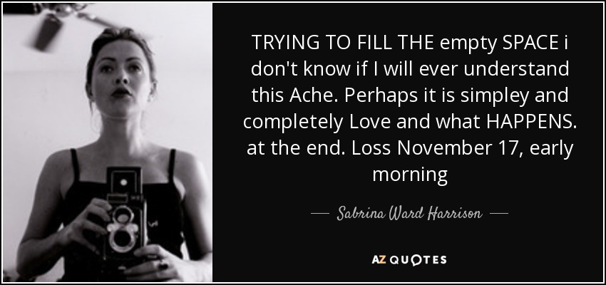 TRYING TO FILL THE empty SPACE i don't know if I will ever understand this Ache. Perhaps it is simpley and completely Love and what HAPPENS. at the end. Loss November 17, early morning - Sabrina Ward Harrison