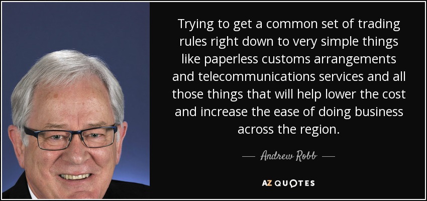 Trying to get a common set of trading rules right down to very simple things like paperless customs arrangements and telecommunications services and all those things that will help lower the cost and increase the ease of doing business across the region. - Andrew Robb