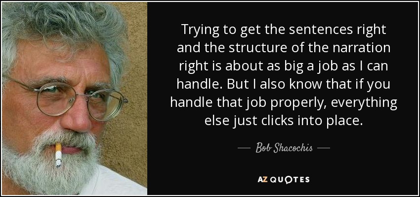 Trying to get the sentences right and the structure of the narration right is about as big a job as I can handle. But I also know that if you handle that job properly, everything else just clicks into place. - Bob Shacochis