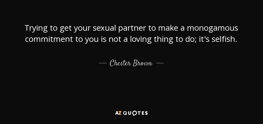 Trying to get your sexual partner to make a monogamous commitment to you is not a loving thing to do; it's selfish. - Chester Brown