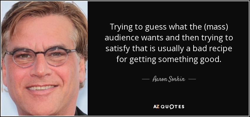 Trying to guess what the (mass) audience wants and then trying to satisfy that is usually a bad recipe for getting something good. - Aaron Sorkin