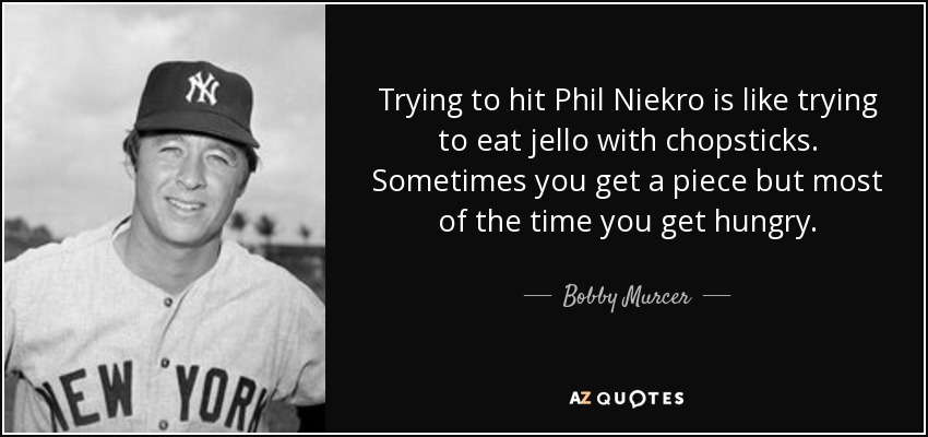 Trying to hit Phil Niekro is like trying to eat jello with chopsticks. Sometimes you get a piece but most of the time you get hungry. - Bobby Murcer