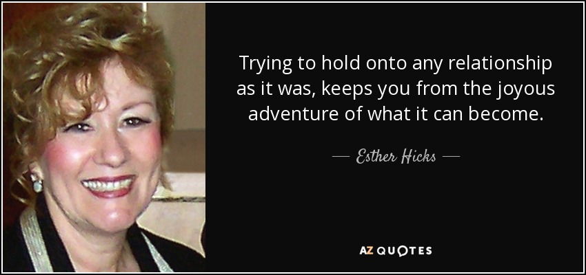 Trying to hold onto any relationship as it was, keeps you from the joyous adventure of what it can become. - Esther Hicks