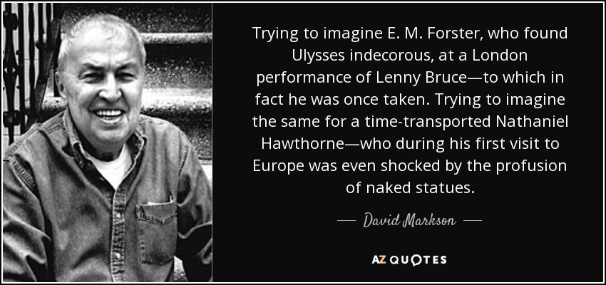 Trying to imagine E. M. Forster, who found Ulysses indecorous, at a London performance of Lenny Bruce—to which in fact he was once taken. Trying to imagine the same for a time-transported Nathaniel Hawthorne—who during his first visit to Europe was even shocked by the profusion of naked statues. - David Markson
