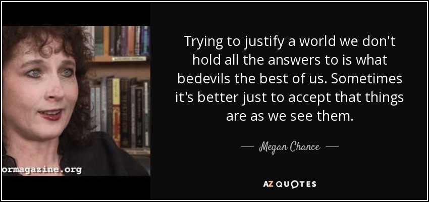 Trying to justify a world we don't hold all the answers to is what bedevils the best of us. Sometimes it's better just to accept that things are as we see them. - Megan Chance