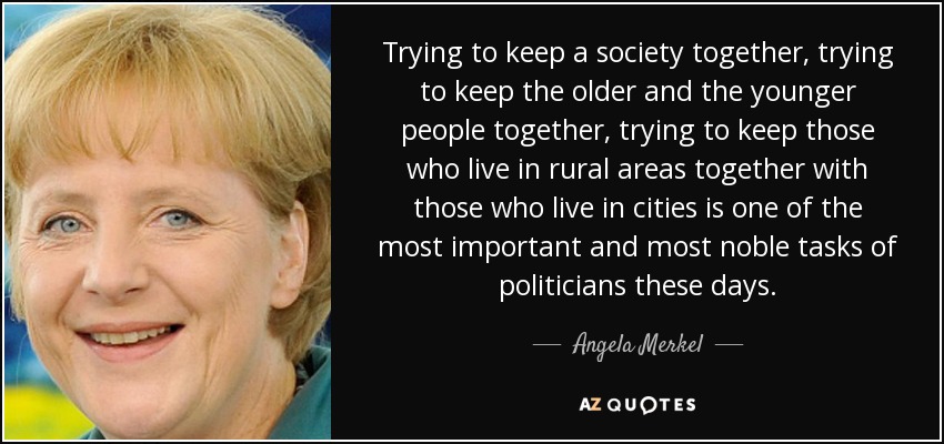 Trying to keep a society together, trying to keep the older and the younger people together, trying to keep those who live in rural areas together with those who live in cities is one of the most important and most noble tasks of politicians these days. - Angela Merkel