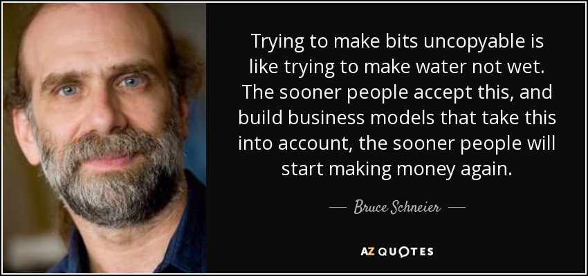 Trying to make bits uncopyable is like trying to make water not wet. The sooner people accept this, and build business models that take this into account, the sooner people will start making money again. - Bruce Schneier