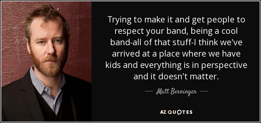 Trying to make it and get people to respect your band, being a cool band-all of that stuff-I think we've arrived at a place where we have kids and everything is in perspective and it doesn't matter. - Matt Berninger