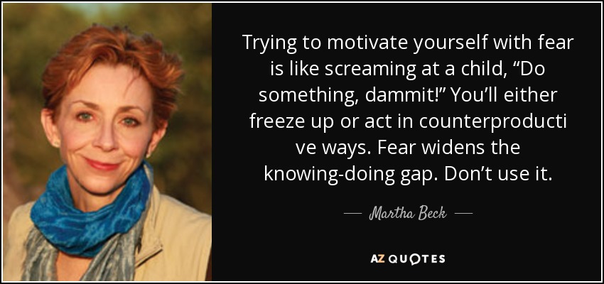 Trying to motivate yourself with fear is like screaming at a child, “Do something, dammit!” You’ll either freeze up or act in counterproducti ve ways. Fear widens the knowing-doing gap. Don’t use it. - Martha Beck