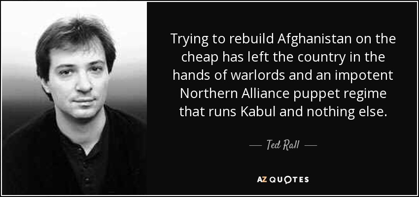 Trying to rebuild Afghanistan on the cheap has left the country in the hands of warlords and an impotent Northern Alliance puppet regime that runs Kabul and nothing else. - Ted Rall