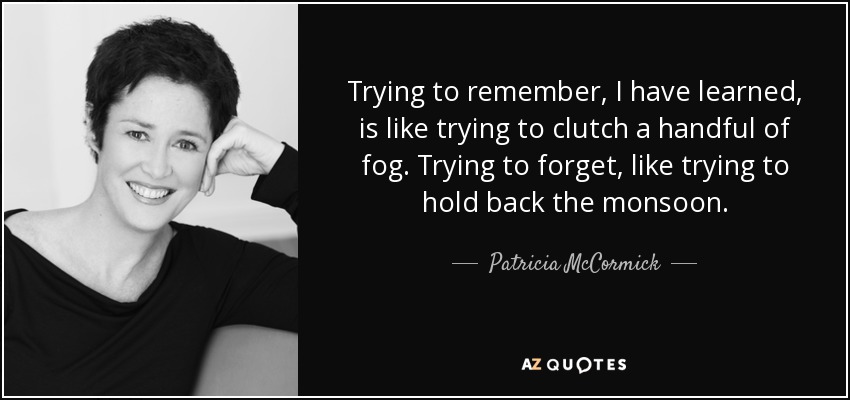 Trying to remember, I have learned, is like trying to clutch a handful of fog. Trying to forget, like trying to hold back the monsoon. - Patricia McCormick