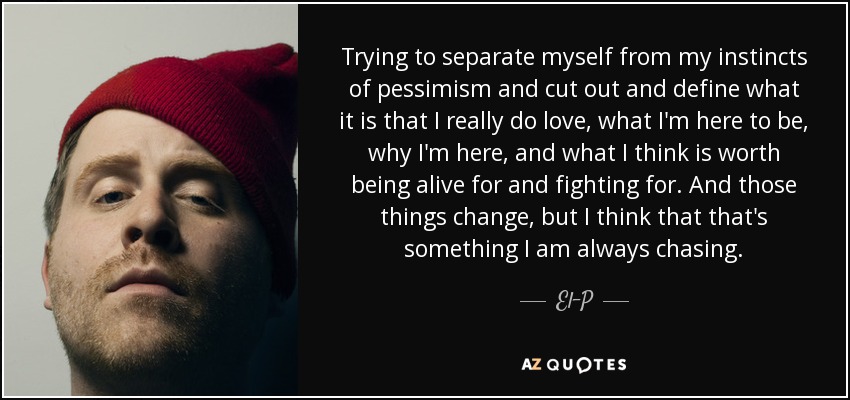 Trying to separate myself from my instincts of pessimism and cut out and define what it is that I really do love, what I'm here to be, why I'm here, and what I think is worth being alive for and fighting for. And those things change, but I think that that's something I am always chasing. - El-P