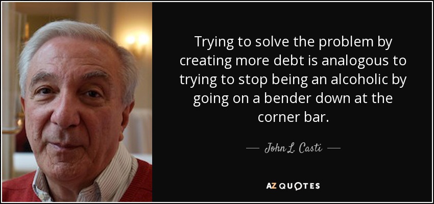 Trying to solve the problem by creating more debt is analogous to trying to stop being an alcoholic by going on a bender down at the corner bar. - John L. Casti