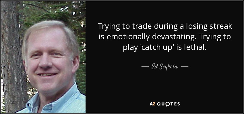 Trying to trade during a losing streak is emotionally devastating. Trying to play 'catch up' is lethal. - Ed Seykota