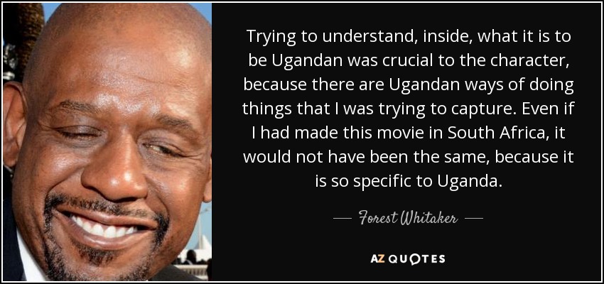Trying to understand, inside, what it is to be Ugandan was crucial to the character, because there are Ugandan ways of doing things that I was trying to capture. Even if I had made this movie in South Africa, it would not have been the same, because it is so specific to Uganda. - Forest Whitaker